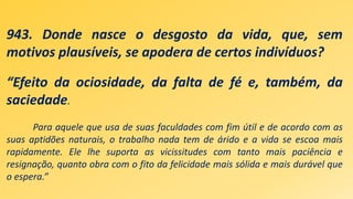 943. Donde nasce o desgosto da vida, que, sem
motivos plausíveis, se apodera de certos indivíduos?
“Efeito da ociosidade, da falta de fé e, também, da
saciedade.
Para aquele que usa de suas faculdades com fim útil e de acordo com as
suas aptidões naturais, o trabalho nada tem de árido e a vida se escoa mais
rapidamente. Ele lhe suporta as vicissitudes com tanto mais paciência e
resignação, quanto obra com o fito da felicidade mais sólida e mais durável que
o espera.”
 