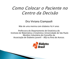 Dra Viviana Giampaoli
Mãe de uma menina com diabetes há 4 anos
Professora do Departamento de Estatística do
Instituto de Matemática e Estatística-Universidade de São Paulo
Membro Voluntária do Conselho da
Associação de Diabetes Juvenil - ADJ na Área de Acesso.
 