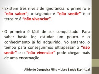 • Existem três níveis de ignorância: o primeiro é
“não saber”; o segundo é “não sentir” e o
terceiro é “não vivenciar”.
• O primeiro é fácil de ser conquistado. Para
saber basta ler, estudar um pouco e o
conhecimento já foi adquirido. No entanto, o
tempo para conseguirmos ultrapassar o “não
sentir” e o “não vivenciar” pode chegar mais
de uma encarnação.
Alírio de Cerqueira Filho – Livro Saúde Espiritual
 