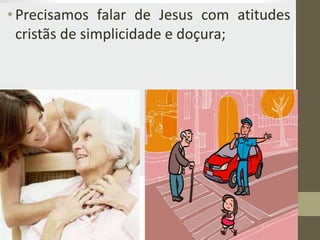 •Precisamos falar de Jesus com atitudes
cristãs de simplicidade e doçura;
 