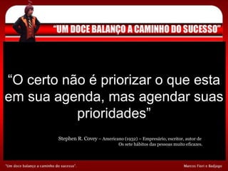 “ O certo não é priorizar o que esta em sua agenda, mas agendar suas prioridades” Stephen R. Covey  – Americano (1932) – Empresário, escritor, autor de  Os sete hábitos das pessoas muito eficazes. 