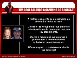 A melhor ferramenta de atendimento ao cliente é o sorriso no rosto. Coloque – se no lugar de seus clientes e saberá exatamente como quer que seja seu atendimento. Mostre a magia que sua empresa e produto têm e tenha atitude de entusiasmo ao apresentá-los. Não se esqueça: você é a extensão de sua empresa! 