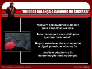 Ninguém cria mudanças somente para atrapalhar sua vida. Toda mudança é necessária para que haja crescimento. No processo de mudanças, aprenda a digerir primeiro a informação. Aceite e adapte – se às transformações das mudanças. 
