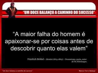 “ A maior falha do homem é apaixonar-se por coisas antes de descobrir quanto elas valem” Friedrích Hebbel  – Alemão (1813-1863) – Dramaturgo, poeta, autor  de Os Nibelungos. 