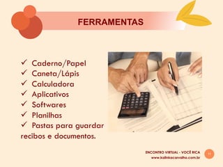 11
FERRAMENTAS
ü  Caderno/Papel
ü  Caneta/Lápis
ü  Calculadora
ü  Aplicativos
ü  Softwares
ü  Planilhas
ü  Pastas para guardar
recibos e documentos.
www.kalinkacarvalho.com.br
ENCONTRO VIRTUAL - VOCÊ RICA
 