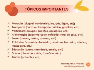 24
TÓPICOS IMPORTANTES
www.kalinkacarvalho.com.br
ENCONTRO VIRTUAL - VOCÊ RICA
ü  Moradia (aluguel, condomínio, luz, gás, água, etc);
ü  Transporte (carro ou transporte público, gasolina, etc.)
ü  Vestimentas (roupas, sapatos, acessórios, etc.)
ü  Alimentação (supermercado, refeições fora de casa, etc.)
ü  Lazer (cinema, teatro, passear, etc.)
ü  Cuidados Pessoais (cabeleleiro, manicure, barbeiro, estética,
massagem, etc.)
ü  Educação (cursos, faculdade, escola, etc.)
ü  Saúde (plano de saúde, farmácia, etc.)
ü  Outros (presentes, etc.)
 