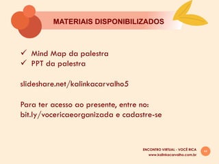 44
MATERIAIS DISPONIBILIZADOS
ü  Mind Map da palestra
ü  PPT da palestra
slideshare.net/kalinkacarvalho5
Para ter acesso ao presente, entre no:
bit.ly/vocericaeorganizada e cadastre-se
www.kalinkacarvalho.com.br
ENCONTRO VIRTUAL - VOCÊ RICA
 