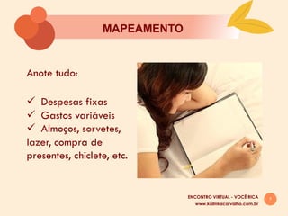 7
MAPEAMENTO
Anote tudo:
ü  Despesas fixas
ü  Gastos variáveis
ü  Almoços, sorvetes,
lazer, compra de
presentes, chiclete, etc.
www.kalinkacarvalho.com.br
ENCONTRO VIRTUAL - VOCÊ RICA
 