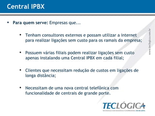 Central IPBX Para quem serve:  Empresas que... Tenham consultores externos e possam utilizar a internet para realizar ligações sem custo para os ramais da empresa; Possuem várias filiais podem realizar ligações sem custo apenas instalando uma Central IPBX em cada filial; Clientes que necessitam redução de custos em ligações de longa distância; Necessitam de uma nova central telefônica com funcionalidade de centrais de grande porte. 