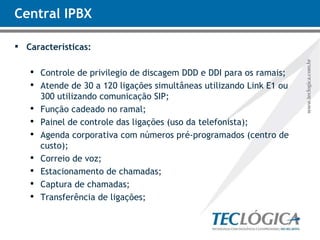 Central IPBX Características: Controle de privilegio de discagem DDD e DDI para os ramais; Atende de 30 a 120 ligações simultâneas utilizando Link E1 ou 300 utilizando comunicação SIP; Função cadeado no ramal; Painel de controle das ligações (uso da telefonista);  Agenda corporativa com números pré-programados (centro de custo); Correio de voz; Estacionamento de chamadas; Captura de chamadas; Transferência de ligações; 