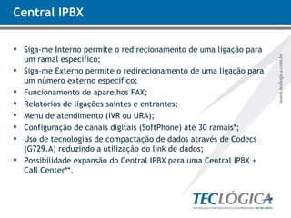 Central IPBX Siga-me Interno permite o redirecionamento de uma ligação para um ramal especifico; Siga-me Externo permite o redirecionamento de uma ligação para um número externo especifico; Funcionamento de aparelhos FAX; Relatórios de ligações saintes e entrantes; Menu de atendimento (IVR ou URA); Configuração de canais digitais (SoftPhone) até 30 ramais*; Uso de tecnologias de compactação de dados através de Codecs (G729.A) reduzindo a utilização do link de dados; Possibilidade expansão do Central IPBX para uma Central IPBX + Call Center**. 