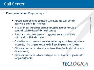 Call Center Para quem serve:  Empresas que... Necessitam de uma solução completa de call center  passivo e ativo dos clientes; Implementar soluções sem a necessidade de trocar a central telefônica (IPBX) existente; Precisam de custo zero em ligações com suas filiais utilizando o link de dados; Consultores externos e colaboradores que tenham acesso à internet, não pagam o custo da ligação para a empresa; Clientes que necessitam de automatização de atendimento da empresa; Clientes que necessitam redução de custos em ligações de longa distância. 