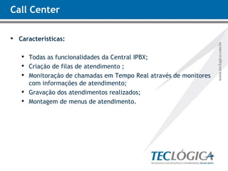 Call Center Características: Todas as funcionalidades da Central IPBX; Criação de filas de atendimento ; Monitoração de chamadas em Tempo Real através de monitores com informações de atendimento; Gravação dos atendimentos realizados; Montagem de menus de atendimento. 