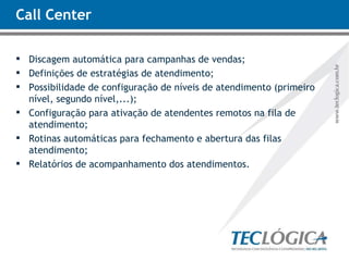 Call Center Discagem automática para campanhas de vendas; Definições de estratégias de atendimento; Possibilidade de configuração de níveis de atendimento (primeiro nível, segundo nível,...); Configuração para ativação de atendentes remotos na fila de atendimento; Rotinas automáticas para fechamento e abertura das filas atendimento; Relatórios de acompanhamento dos atendimentos. 