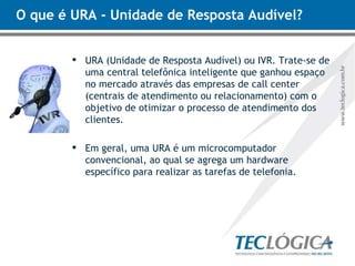 O que é URA - Unidade de Resposta Audível?  URA (Unidade de Resposta Audível) ou IVR. Trate-se de uma central telefônica inteligente que ganhou espaço no mercado através das empresas de call center (centrais de atendimento ou relacionamento) com o objetivo de otimizar o processo de atendimento dos clientes. Em geral, uma URA é um microcomputador convencional, ao qual se agrega um hardware específico para realizar as tarefas de telefonia. 