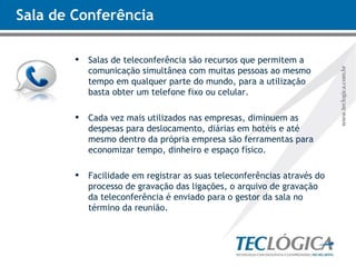 Sala de Conferência Salas de teleconferência são recursos que permitem a comunicação simultânea com muitas pessoas ao mesmo tempo em qualquer parte do mundo, para a utilização basta obter um telefone fixo ou celular. Cada vez mais utilizados nas empresas, diminuem as despesas para deslocamento, diárias em hotéis e até mesmo dentro da própria empresa são ferramentas para economizar tempo, dinheiro e espaço físico. Facilidade em registrar as suas teleconferências através do processo de gravação das ligações, o arquivo de gravação da teleconferência é enviado para o gestor da sala no término da reunião. 