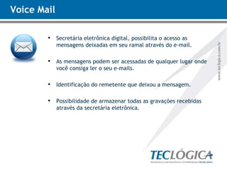Voice Mail Secretária eletrônica digital, possibilita o acesso as mensagens deixadas em seu ramal através do e-mail.  As mensagens podem ser acessadas de qualquer lugar onde você consiga ler o seu e-mails. Identificação do remetente que deixou a mensagem. Possibilidade de armazenar todas as gravações recebidas através da secretária eletrônica. 