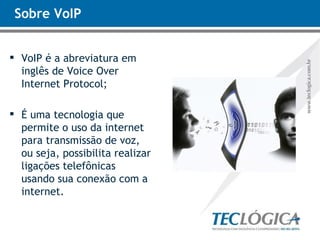 Sobre VoIP VoIP é a abreviatura em inglês de Voice Over Internet Protocol; É uma tecnologia que permite o uso da internet para transmissão de voz, ou seja, possibilita realizar ligações telefônicas usando sua conexão com a internet. 