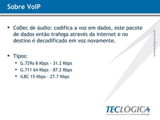 Sobre VoIP CoDec de áudio: codifica a voz em dados, este pacote de dados então trafega através da internet e no destino é decodificado em voz novamente.  Tipos: G.729a 8 Kbps - 31.2 Kbps G.711 64 Kbps - 87.2 Kbps iLBC 15 Kbps - 27.7 Kbps 