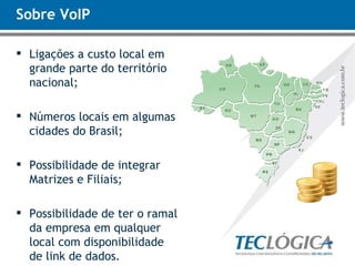 Sobre VoIP Ligações a custo local em grande parte do território nacional; Números locais em algumas cidades do Brasil; Possibilidade de integrar Matrizes e Filiais; Possibilidade de ter o ramal da empresa em qualquer local com disponibilidade de link de dados. 