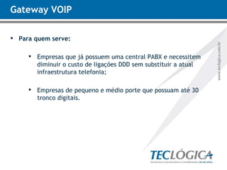Gateway VOIP Para quem serve: Empresas que já possuem uma central PABX e necessitem diminuir o custo de ligações DDD sem substituir a atual infraestrutura telefonia; Empresas de pequeno e médio porte que possuam até 30 tronco digitais. 