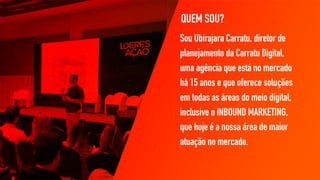 QUEM SOU?
Sou Ubirajara Carratu, diretor de
planejamento da Carratu Digital,
uma agência que está no mercado
há 15 anos e que oferece soluções
em todas as áreas do meio digital,
inclusive o INBOUND MARKETING,
que hoje é a nossa área de maior
atuação no mercado.
 