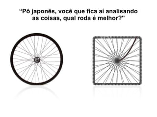 “Pô japonês, você que fica aí analisando
as coisas, qual roda é melhor?"
 