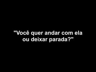 "Você quer andar com ela
ou deixar parada?"
 
