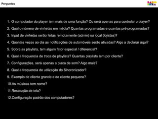 Perguntas
1. O computador do player tem mais de uma função? Ou será apenas para controlar o player?
2. Qual o número de vinhetas em média? Quantas programadas e quantas pré-programadas?
3. Input de vinhetas serão feitas remotamente (admin) ou local (lojistas)?
4. Quantas vezes ao dia as notificações de automóveis serão ativadas? Algo a declarar aqui?
5. Sobre as playlists, tem algum fator especial / diferencial?
6. Qual a frequencia de troca de playlists? Quantas playlists tem por cliente?
7. Configurações, será apenas a placa de som? Algo mais?
8. Qual a frequencia de utilização do Sincronizador?
9. Exemplo de cliente grande e de cliente pequeno?
10.As músicas tem nome?
11.Resolução de tela?
12.Configuração padrão dos computadores?
 