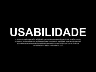 USABILIDADEé um termo usado para definir a facilidade com que as pessoas podem empregar uma ferramenta
ou objeto a fim de realizar uma tarefa específica e importante. A usabilidade pode também se referir
aos métodos de mensuração da usabilidade e ao estudo dos princípios por trás da eficiência
percebida de um objeto. - wikipedia.org 2015
 