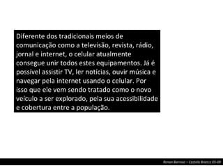 Diferente dos tradicionais meios de comunicação como a televisão, revista, rádio, jornal e internet, o celular atualmente consegue unir todos estes equipamentos. Já é possível assistir TV, ler notícias, ouvir música e navegar pela internet usando o celular. Por isso que ele vem sendo tratado como o novo veículo a ser explorado, pela sua acessibilidade e cobertura entre a população. 