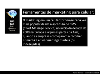 Ferramentas de marketing para celular:  O marketing em um celular tornou-se cada vez mais popular desde a ascensão do SMS (Short Message Service) no início da década de 2000 na Europa e algumas partes da Ásia, quando as empresas começaram a recolher números e enviar mensagens úteis (ou indesejadas). 