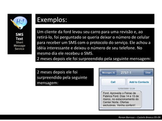 Exemplos: Um cliente da ford levou seu carro para uma revisão e, ao retirá-lo, foi perguntado se queria deixar o número de celular para receber um SMS com o protocolo do serviço. Ele achou a idéia interessante e deixou o número de seu telefone. No mesmo dia ele recebeu o SMS.  2 meses depois ele foi surpreendido pela seguinte mensagem: 2 meses depois ele foi surpreendido pela seguinte mensagem: 
