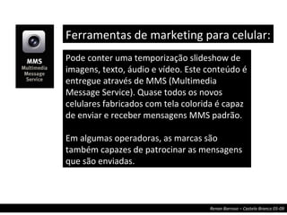 Pode conter uma temporização slideshow de imagens, texto, áudio e vídeo. Este conteúdo é entregue através de MMS (Multimedia Message Service). Quase todos os novos celulares fabricados com tela colorida é capaz de enviar e receber mensagens MMS padrão. Em algumas operadoras, as marcas são também capazes de patrocinar as mensagens que são enviadas. Ferramentas de marketing para celular:  