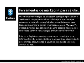 O aumento da utilização do Bluetooth começado por volta de 2003 e com um pequeno número de empresas na Europa começaram estabelecer negócios bem sucedidos com essa tecnologia. A maioria dessas empresas oferecem  "hotspot"  , ou seja,   sistemas que consistem de uma espécie de gestão de conteúdos com uma distribuição em função do Bluetooth. Esta tecnologia tem a vantagem de que a transferência de informações é bem mais rápida, e o acesso fica a disposição de determinada área, ficando o usuário no comando se deseja acessar ou não. Ferramentas de marketing para celular:  