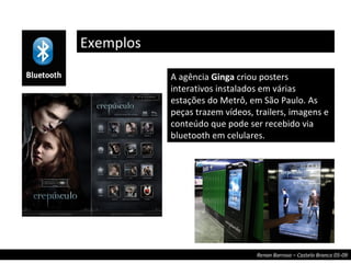 Exemplos A agência  Ginga  criou posters interativos instalados em várias estações do Metrô, em São Paulo. As peças trazem vídeos, trailers, imagens e conteúdo que pode ser recebido via bluetooth em celulares. 
