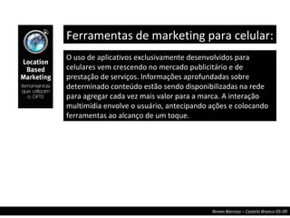 O uso de aplicativos exclusivamente desenvolvidos para celulares vem crescendo no mercado publicitário e de prestação de serviços. Informações aprofundadas sobre determinado conteúdo estão sendo disponibilizadas na rede para agregar cada vez mais valor para a marca. A interação multimídia envolve o usuário, antecipando ações e colocando ferramentas ao alcanço de um toque. Ferramentas de marketing para celular:  