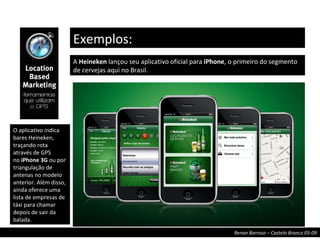 A  Heineken  lançou seu aplicativo oficial para  iPhone , o primeiro do segmento de cervejas aqui no Brasil. Exemplos: O aplicativo indica bares Heineken, traçando rota através de GPS no  iPhone 3G  ou por triangulação de antenas no modelo anterior. Além disso, ainda oferece uma lista de empresas de táxi para chamar depois de sair da balada. 