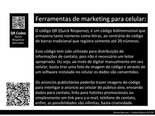 O código QR (Quick Response), é um código bidimensional que armazena tanto números como letras, ao contrário do código de barras tradicional que registra somente até 20 números.  Esse código tem sido utilizado para distribuição de informações de contato, pois não é necessário um leitor apropriado. Ou seja, ao invés de digitar manualmente em seu celular, basta tirar uma foto da imagem do código e através de um software instalado no celular os dados são convertidos.  Os anúncios publicitários poderão trazer imagens do código para interligar o anúncio ao celular do público-alvo, enviando dados para contato, links para hotsites promocionais ou simplesmente um link para o e-mail, telefone de contato, enfim, as possibilidades são infinitas, basta criatividade.  Ferramentas de marketing para celular:  