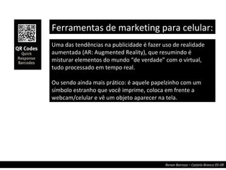 Uma das tendências na publicidade é fazer uso de realidade aumentada (AR: Augmented Reality), que resumindo é misturar elementos do mundo “de verdade” com o virtual, tudo processado em tempo real. Ou sendo ainda mais prático: é aquele papelzinho com um símbolo estranho que você imprime, coloca em frente a webcam/celular e vê um objeto aparecer na tela. Ferramentas de marketing para celular:  