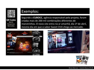 Exemplos: Segundo a  CUBOCC , agência responsável pelo projeto, foram criadas mais de 200 mil combinações diferentes de monstrinhos. O novo site entra no ar amanhã, dia 1º de abril, mesmo dia em que o sabor Sweet Chili chega ao mercado. 