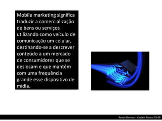 Mobile marketing significa traduzir a comercialização de bens ou serviços utilizando como veículo de comunicação um celular, destinando-se a descrever conteúdo a um mercado de consumidores que se deslocam e que mantém com uma frequência grande esse dispositivo de mídia. 