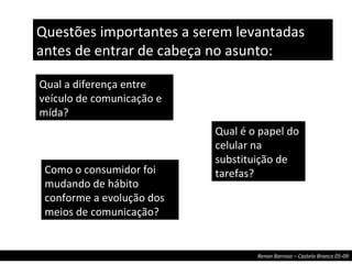 Qual a diferença entre veículo de comunicação e mída? Como o consumidor foi mudando de hábito conforme a evolução dos meios de comunicação? Qual é o papel do celular na substituição de tarefas? Questões importantes a serem levantadas antes de entrar de cabeça no asunto: 