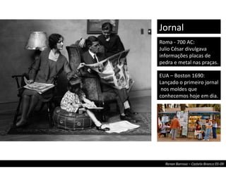 Roma - 700 AC: Julio César divulgava informações placas de pedra e metal nas praças. Jornal EUA – Boston 1690: Lançado o primeiro jornal  nos moldes que conhecemos hoje em dia. 