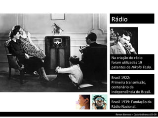 Na criação do rádio foram utilizadas 19 patentes de  Nikola Tesla. Rádio Brasil 1922: Primeira transmissão, centenário da independência do Brasil. Brasil 1939: Fundação da Rádio Nacional. 