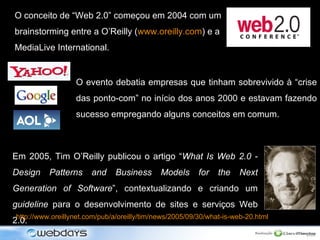 O conceito de “Web 2.0” começou em 2004 com um brainstorming entre a O’Reilly ( www.oreilly.com ) e a MediaLive International. Em 2005, Tim O’Reilly publicou o artigo “ What Is Web 2.0 - Design Patterns and Business Models for the Next Generation of Software ”, contextualizando e criando um  guideline  para o desenvolvimento de sites e serviços Web 2.0. http://www.oreillynet.com/pub/a/oreilly/tim/news/2005/09/30/what-is-web-20.html O evento debatia empresas que tinham sobrevivido à  “crise das ponto-com”  no início dos anos 2000 e estavam fazendo sucesso empregando alguns conceitos em comum.  