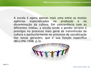 A escola é agora apenas mais uma entre as muitas agências especializadas na produção e na disseminação da cultura. Em concorrência com as diferentes mídias, a escola tende a perder terreno e prestígio no processo mais geral de transmissão da cultura e particularmente no processo de socialização das novas gerações, que é sua função específica (BELLONI,1998, p.3).  WEB 2.0: perspectivas da nova WEB para educação na Amazônia 
