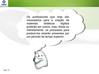 Os profissionais que hoje são necessários para a criação de materiais didáticos digitais poderão ser outros, mas, direta ou indiretamente, os processos para produzi-los estarão presentes por um período de tempo superior.  