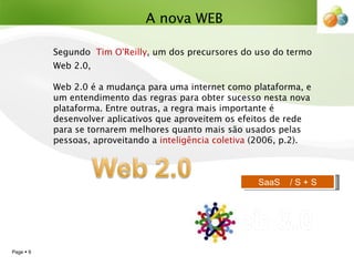 Segundo  Tim O'Reilly , um dos precursores do uso do termo Web 2.0,    Web 2.0 é a mudança para uma internet como plataforma, e um entendimento das regras para obter sucesso nesta nova plataforma. Entre outras, a regra mais importante é desenvolver aplicativos que aproveitem os efeitos de rede para se tornarem melhores quanto mais são usados pelas pessoas, aproveitando a  inteligência coletiva  (2006, p.2). A nova WEB SaaS  / S + S 