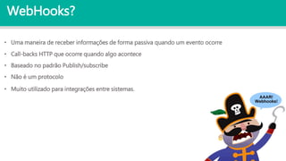 WebHooks?
• Call-backs HTTP que ocorre quando algo acontece
• Baseado no padrão Publish/subscribe
• Não é um protocolo
• Muito utilizado para integrações entre sistemas.
• Uma maneira de receber informações de forma passiva quando um evento ocorre
 